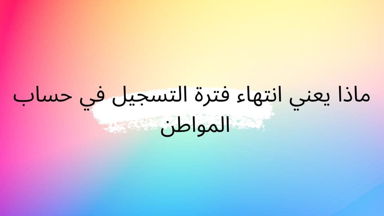 ماذا يعني انتهاء فترة التسجيل في حساب المواطن